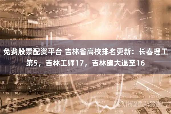 免费股票配资平台 吉林省高校排名更新：长春理工第5，吉林工师17，吉林建大退至16