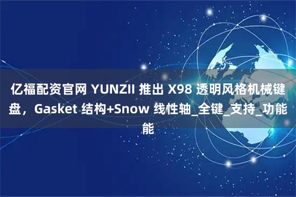 亿福配资官网 YUNZII 推出 X98 透明风格机械键盘，Gasket 结构+Snow 线性轴_全键_支持_功能