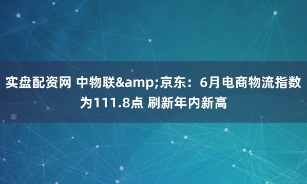 实盘配资网 中物联&京东：6月电商物流指数为111.8点 刷新年内新高