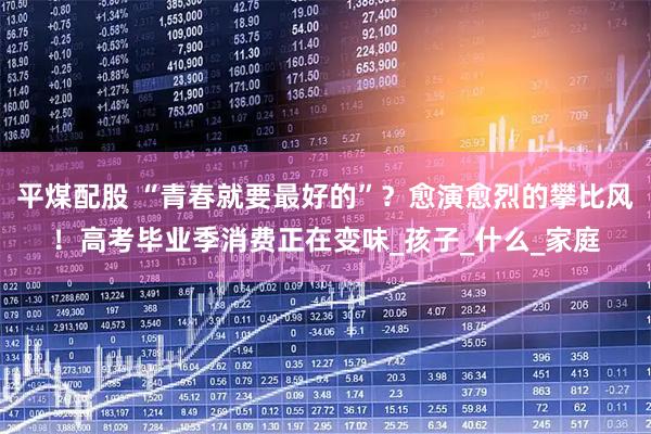 平煤配股 “青春就要最好的”？愈演愈烈的攀比风！高考毕业季消费正在变味_孩子_什么_家庭