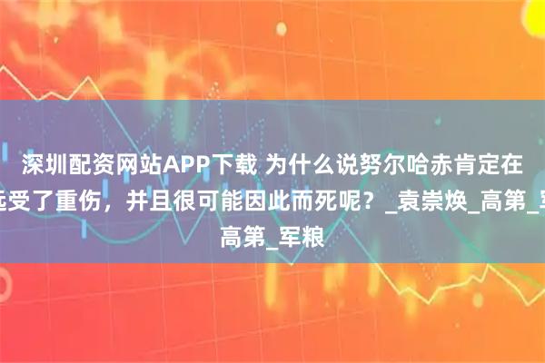 深圳配资网站APP下载 为什么说努尔哈赤肯定在宁远受了重伤，并且很可能因此而死呢？_袁崇焕_高第_军粮