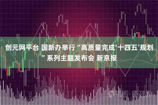 创元网平台 国新办举行“高质量完成‘十四五’规划”系列主题发布会 新京报