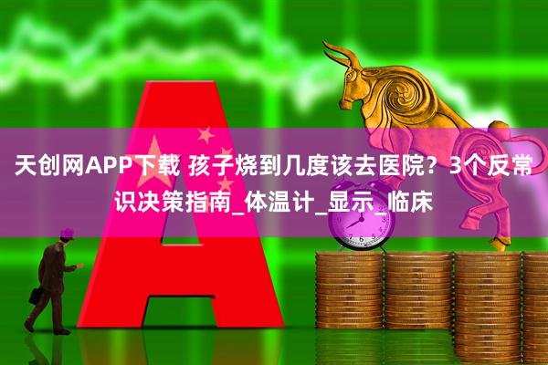 天创网APP下载 孩子烧到几度该去医院？3个反常识决策指南_体温计_显示_临床