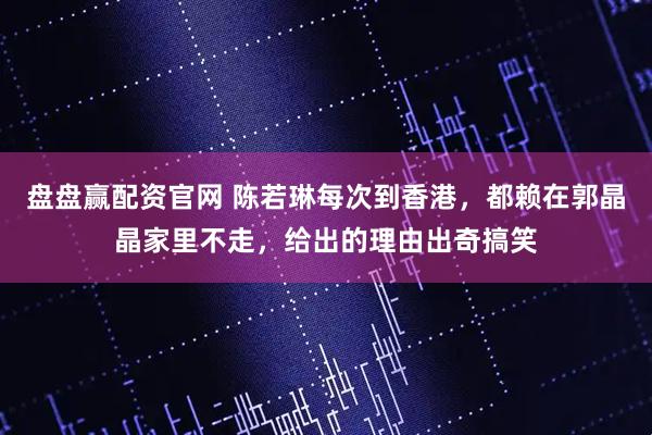 盘盘赢配资官网 陈若琳每次到香港，都赖在郭晶晶家里不走，给出的理由出奇搞笑