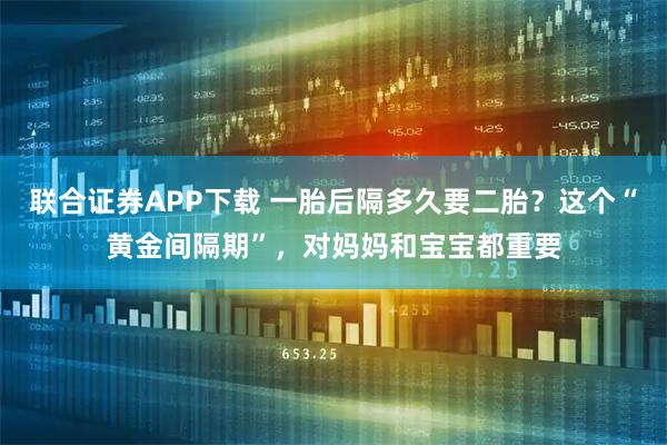 联合证券APP下载 一胎后隔多久要二胎？这个“黄金间隔期”，对妈妈和宝宝都重要