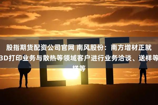 股指期货配资公司官网 南风股份：南方增材正就3D打印业务与散热等领域客户进行业务洽谈、送样等