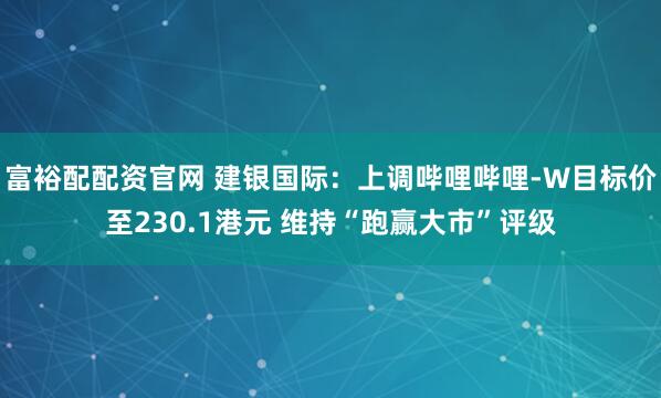 富裕配配资官网 建银国际：上调哔哩哔哩-W目标价至230.1港元 维持“跑赢大市”评级
