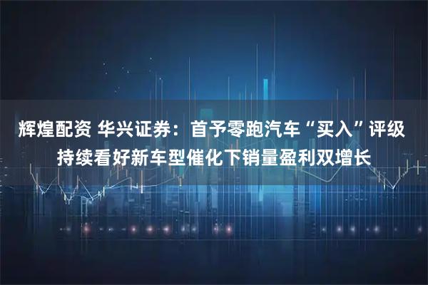 辉煌配资 华兴证券：首予零跑汽车“买入”评级 持续看好新车型催化下销量盈利双增长