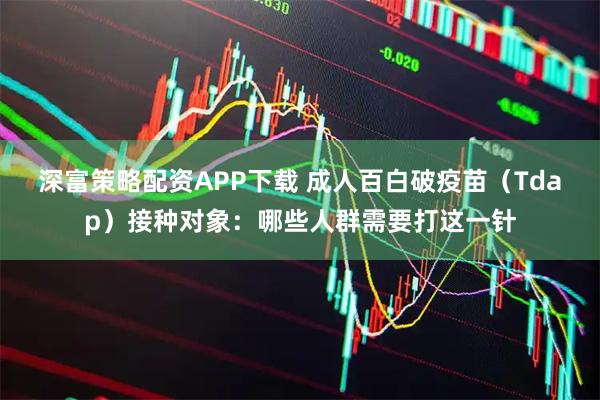 深富策略配资APP下载 成人百白破疫苗（Tdap）接种对象：哪些人群需要打这一针