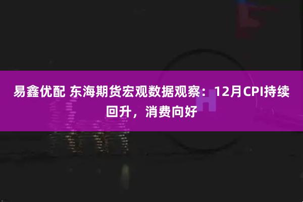 易鑫优配 东海期货宏观数据观察：12月CPI持续回升，消费向好