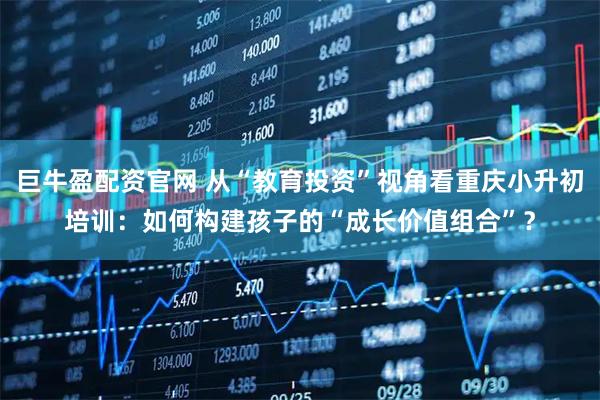 巨牛盈配资官网 从“教育投资”视角看重庆小升初培训：如何构建孩子的“成长价值组合”？