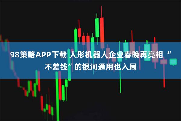 98策略APP下载 人形机器人企业春晚再亮相 “不差钱”的银河通用也入局