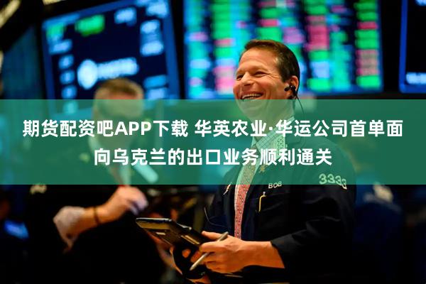期货配资吧APP下载 华英农业·华运公司首单面向乌克兰的出口业务顺利通关