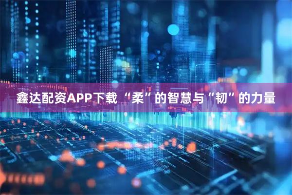 鑫达配资APP下载 “柔”的智慧与“韧”的力量