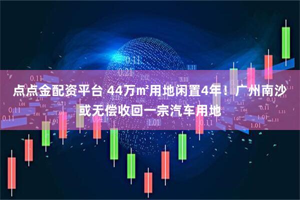 点点金配资平台 44万㎡用地闲置4年！广州南沙或无偿收回一宗汽车用地