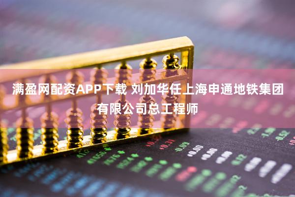 满盈网配资APP下载 刘加华任上海申通地铁集团有限公司总工程师