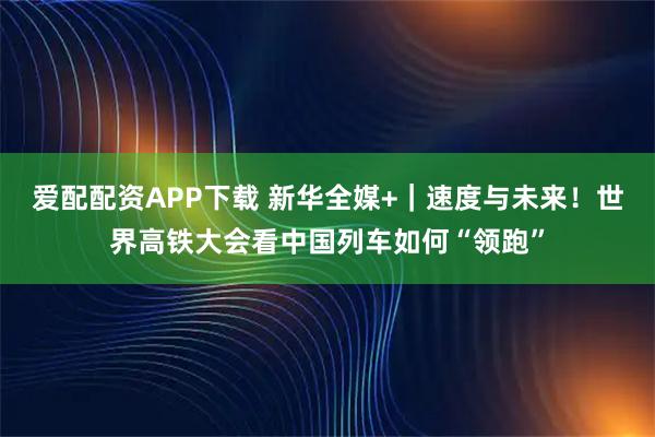 爱配配资APP下载 新华全媒+｜速度与未来！世界高铁大会看中国列车如何“领跑”
