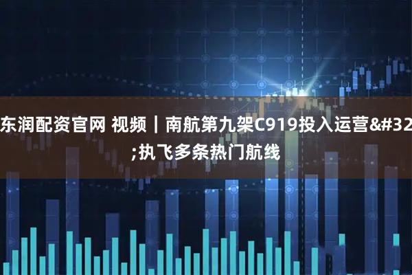 东润配资官网 视频｜南航第九架C919投入运营 执飞多条热门航线