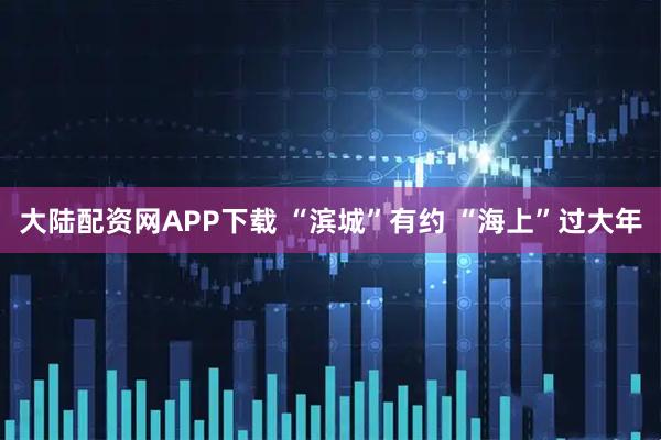 大陆配资网APP下载 “滨城”有约 “海上”过大年
