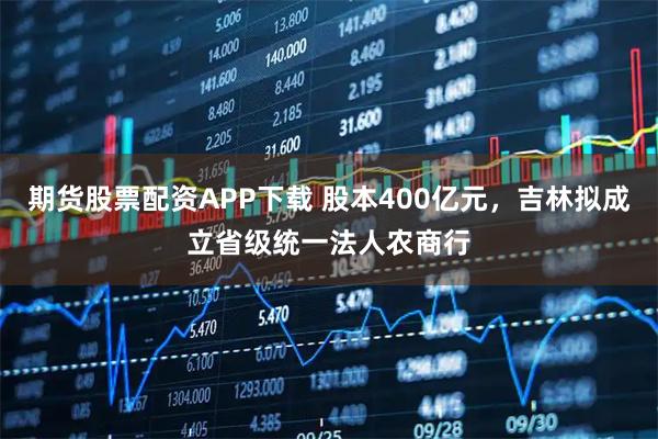 期货股票配资APP下载 股本400亿元，吉林拟成立省级统一法人农商行