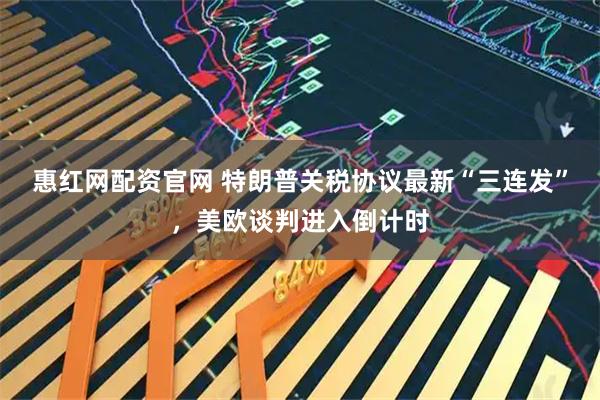 惠红网配资官网 特朗普关税协议最新“三连发”，美欧谈判进入倒计时