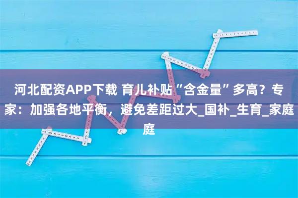 河北配资APP下载 育儿补贴“含金量”多高？专家：加强各地平衡，避免差距过大_国补_生育_家庭