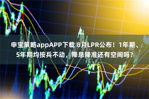 申宝策略appAPP下载 8月LPR公布！1年期、5年期均按兵不动，降息降准还有空间吗？